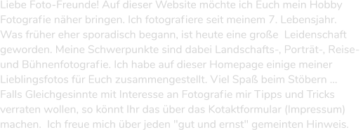 Liebe Foto-Freunde! Auf dieser Website möchte ich Euch mein Hobby  Fotografie näher bringen. Ich fotografiere seit meinem 7. Lebensjahr.  Was früher eher sporadisch begann, ist heute eine große  Leidenschaft  geworden. Meine Schwerpunkte sind dabei Landschafts-, Porträt-, Reise-  und Bühnenfotografie. Ich habe auf dieser Homepage einige meiner  Lieblingsfotos für Euch zusammengestellt. Viel Spaß beim Stöbern ...   Falls Gleichgesinnte mit Interesse an Fotografie mir Tipps und Tricks  verraten wollen, so könnt Ihr das über das Kotaktformular (Impressum)  machen.  Ich freue mich über jeden "gut und ernst" gemeinten Hinweis.