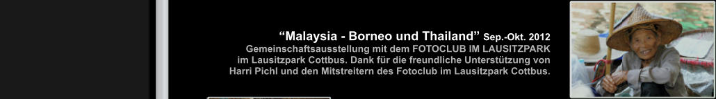 “Malaysia - Borneo und Thailand” Sep.-Okt. 2012            Gemeinschaftsausstellung mit dem FOTOCLUB IM LAUSITZPARK                  im Lausitzpark Cottbus. Dank für die freundliche Unterstützung von  Harri Pichl und den Mitstreitern des Fotoclub im Lausitzpark Cottbus. 