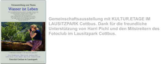 “Wasser ist Leben” Januar 2014 Gemeinschaftsausstellung mit KULTUR.ETAGE IM LAUSITZPARK Cottbus. Dank für die freundliche Unterstützung von Harri Pichl und den Mitstreitern des Fotoclub im Lausitzpark Cottbus.